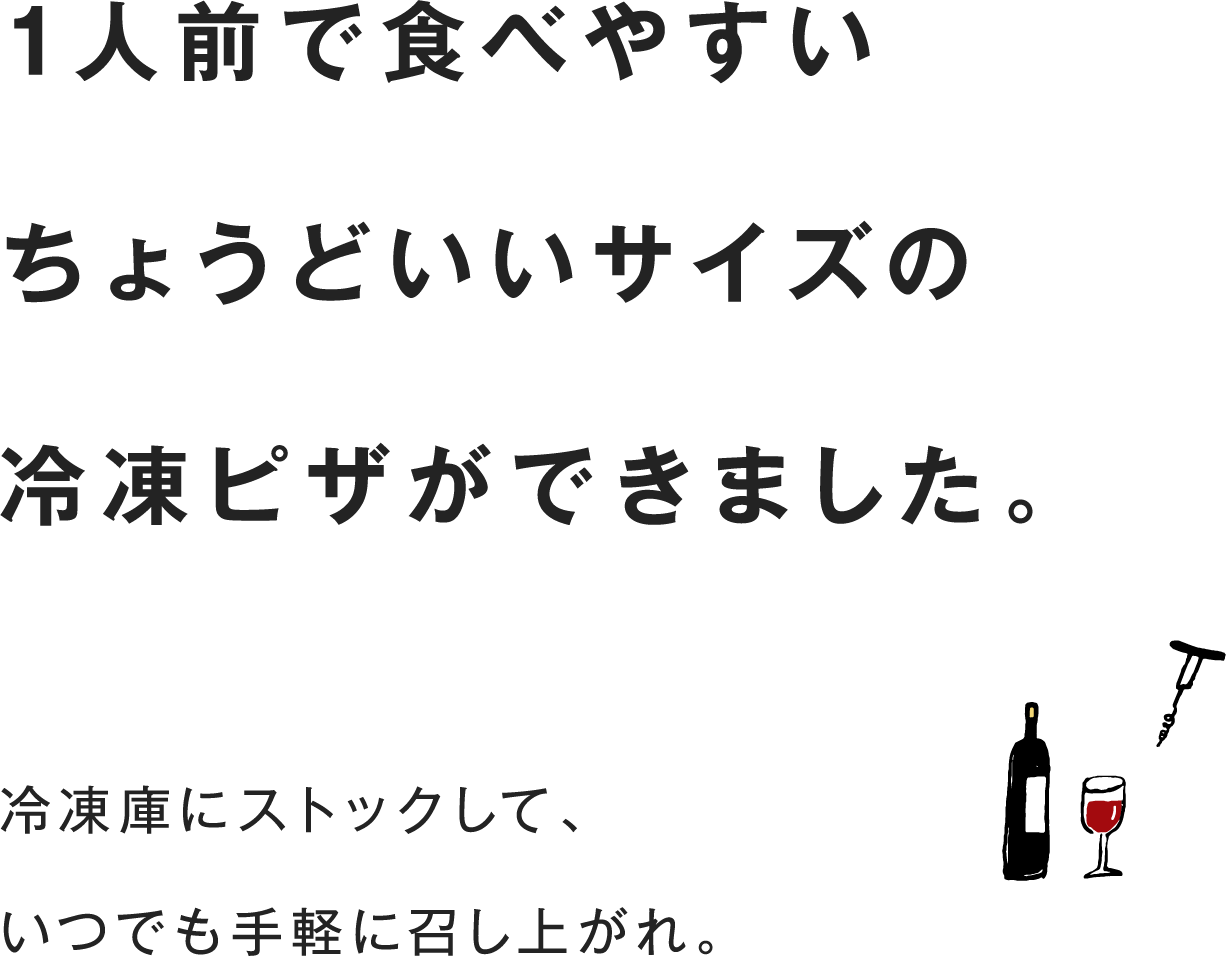 1人前で食べやすいちょうどいいサイズの冷凍ピザができました。冷凍庫にストックして、いつでも手軽に召し上がれ。