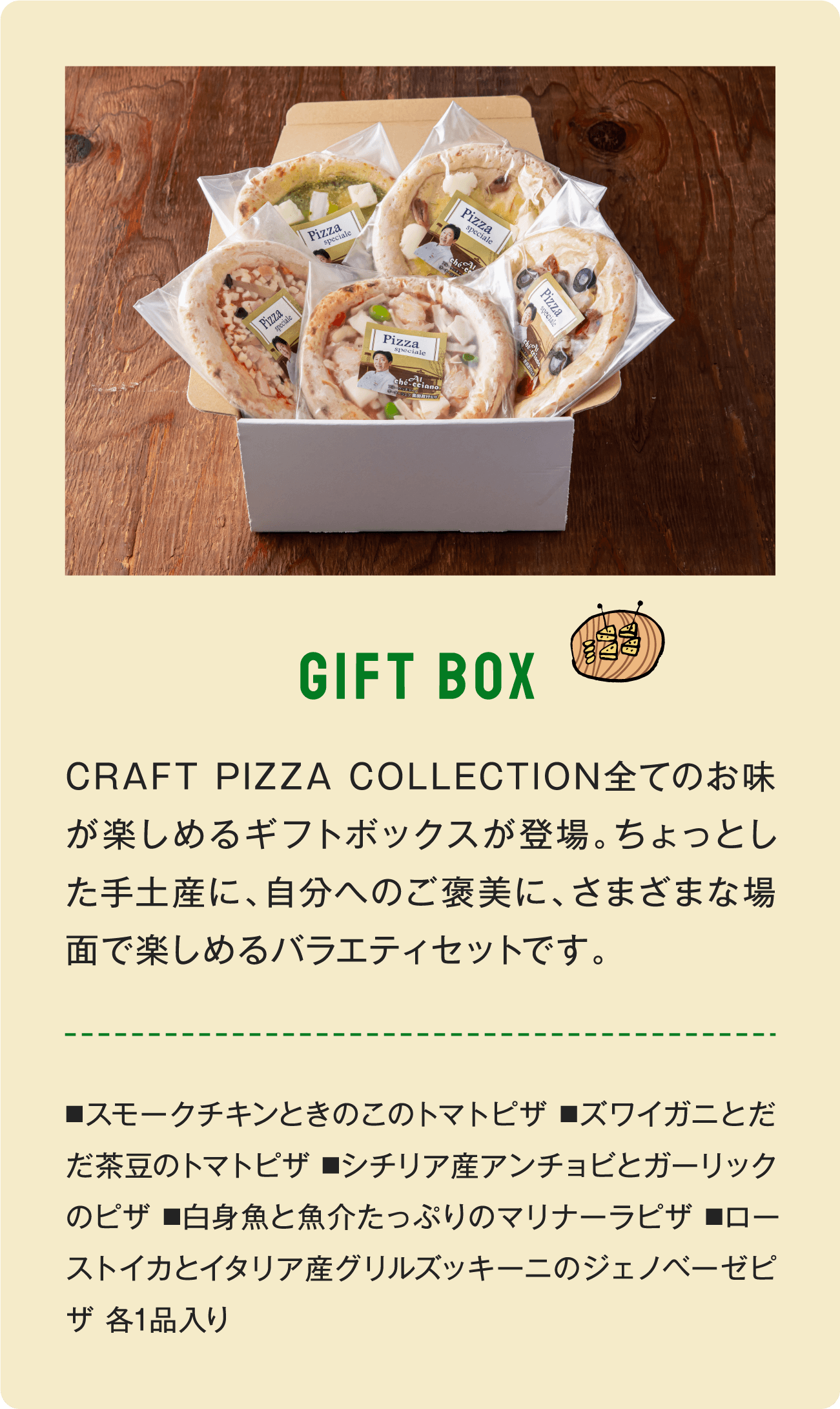 GIFT BOX CRAFT PIZZA COLLECTION全てのお味が楽しめるギフトボックスが登場。ちょっとした手土産に、自分へのご褒美に、さまざまな場面で楽しめるバラエティセットです。■スモークチキンときのこのトマトピザ ■ズワイガニとだだ茶豆のトマトピザ ■シチリア産アンチョビとガーリックのピザ ■白身魚と魚介たっぷりのマリナーラピザ ■ローストイカとイタリア産グリルズッキーニのジェノベーゼピザ 各1品入り