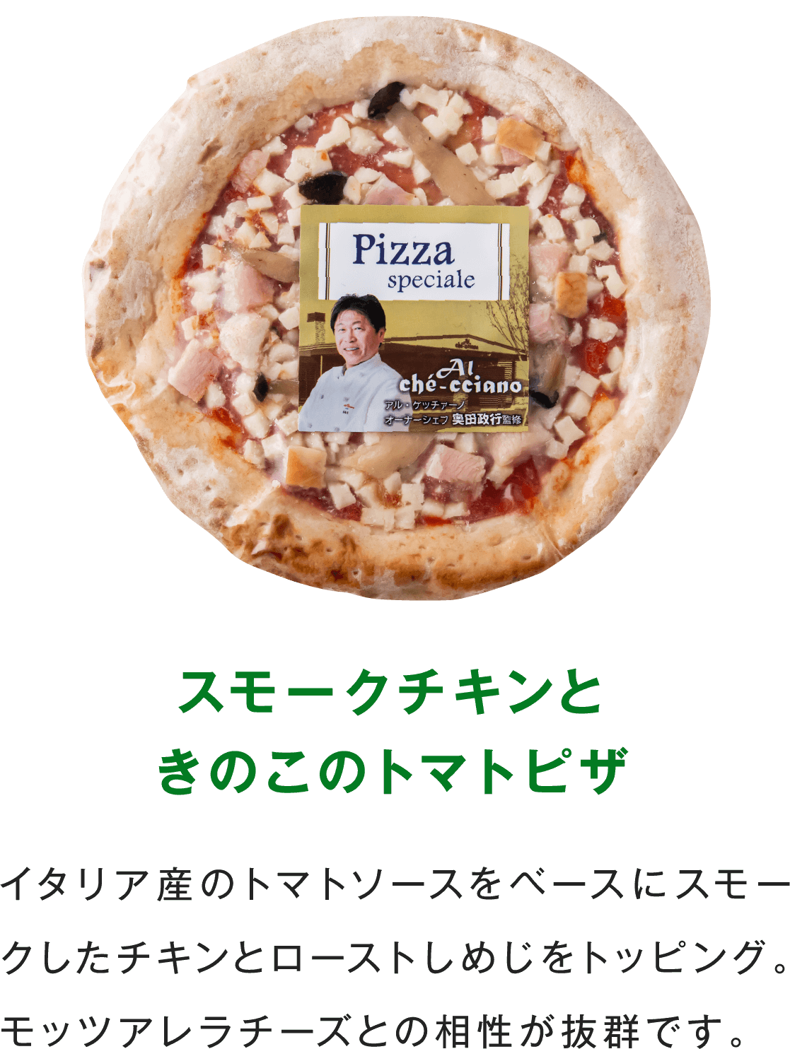 スモークチキンときのこのトマトピザ イタリア産のトマトソースをベースにスモークしたチキンとローストしめじをトッピング。モッツアレラチーズとの相性が抜群です。