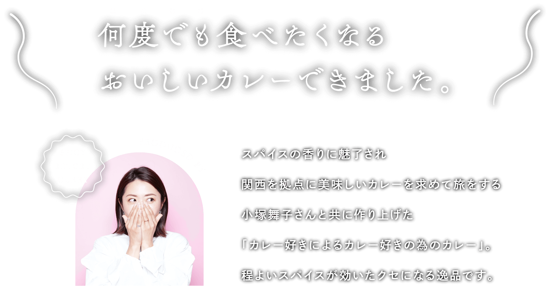 何度でも食べたくなるおいしいカレーできました。スパイスの香りに魅了され関西を拠点に美味しいカレーを求めて旅をする小塚舞子さんと共に作り上げた「カレー好きによるカレー好きの為のカレー」。程よいスパイスが効いたクセになる逸品です。